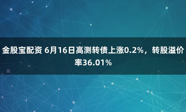 金股宝配资 6月16日高测转债上涨0.2%，转股溢价率36.01%