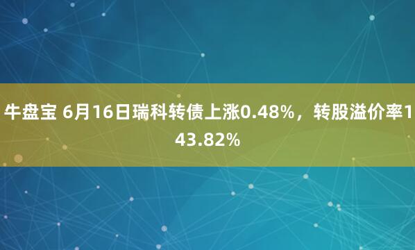 牛盘宝 6月16日瑞科转债上涨0.48%，转股溢价率143.82%