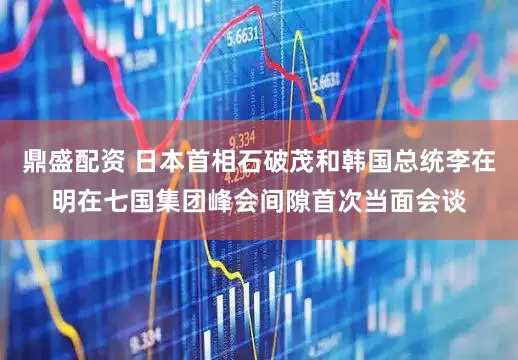 鼎盛配资 日本首相石破茂和韩国总统李在明在七国集团峰会间隙首次当面会谈