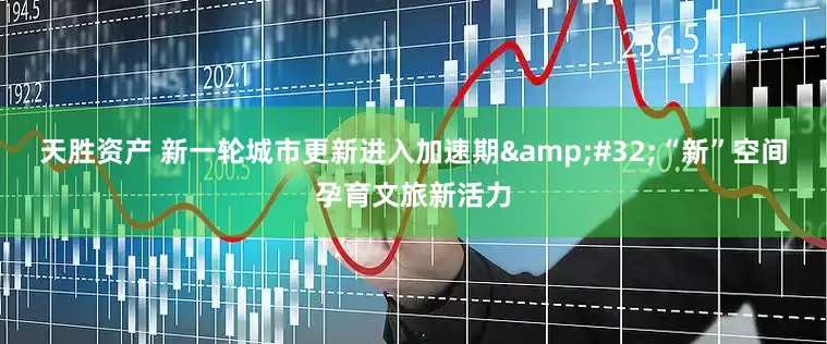 天胜资产 新一轮城市更新进入加速期&#32;“新”空间孕育文旅新活力