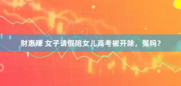 财惠赚 女子请假陪女儿高考被开除，冤吗？