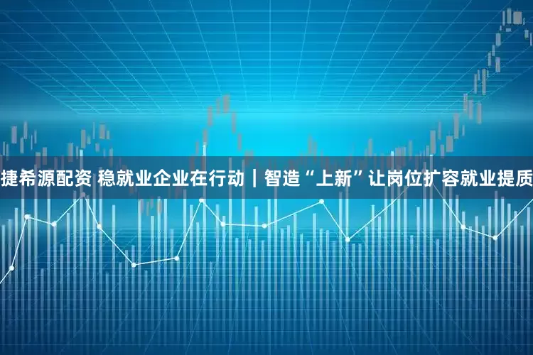 捷希源配资 稳就业企业在行动｜智造“上新”让岗位扩容就业提质