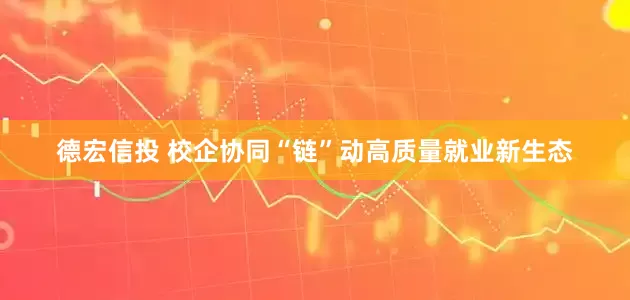 德宏信投 校企协同“链”动高质量就业新生态