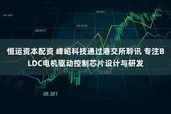 恒运资本配资 峰岹科技通过港交所聆讯 专注BLDC电机驱动控制芯片设计与研发