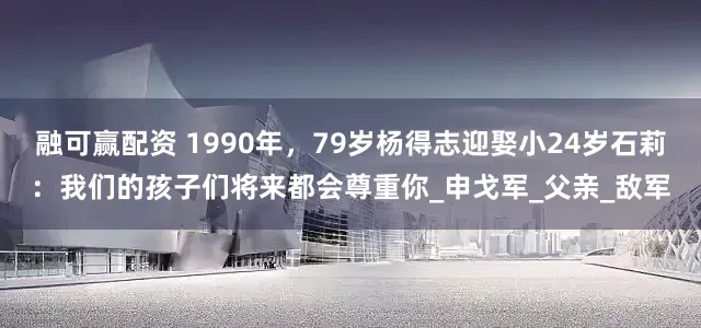 融可赢配资 1990年，79岁杨得志迎娶小24岁石莉：我们的孩子们将来都会尊重你_申戈军_父亲_敌军