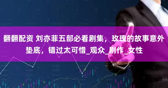 翻翻配资 刘亦菲五部必看剧集，玫瑰的故事意外垫底，错过太可惜_观众_剧作_女性