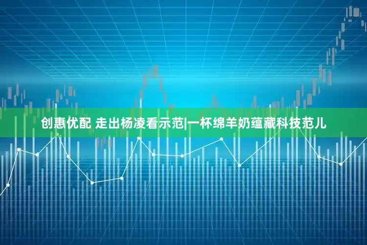 创惠优配 走出杨凌看示范|一杯绵羊奶蕴藏科技范儿