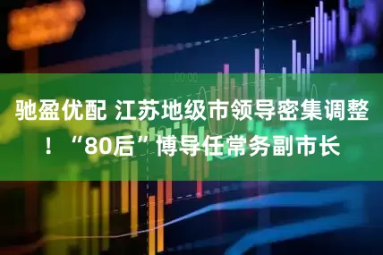 驰盈优配 江苏地级市领导密集调整！“80后”博导任常务副市长