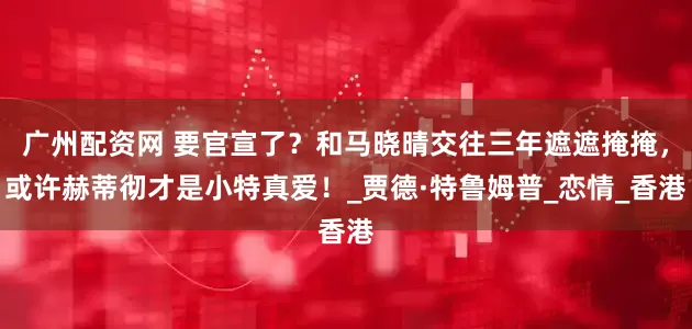 广州配资网 要官宣了？和马晓晴交往三年遮遮掩掩，或许赫蒂彻才是小特真爱！_贾德·特鲁姆普_恋情_香港