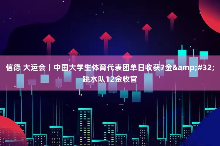 信德 大运会丨中国大学生体育代表团单日收获7金&#32;跳水队12金收官