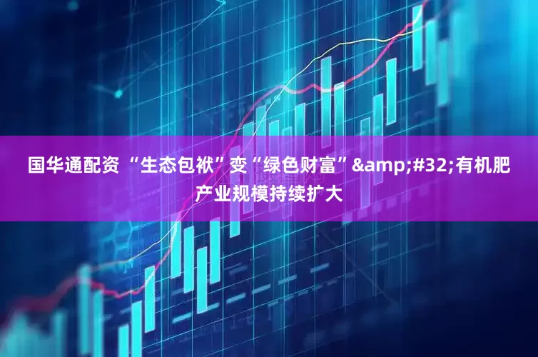 国华通配资 “生态包袱”变“绿色财富”&#32;有机肥产业规模持续扩大