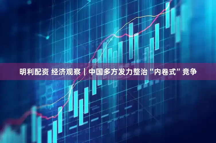 明利配资 经济观察｜中国多方发力整治“内卷式”竞争