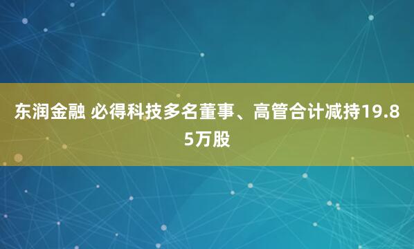 东润金融 必得科技多名董事、高管合计减持19.85万股