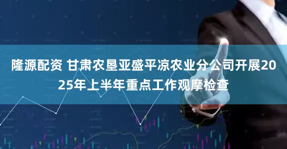 隆源配资 甘肃农垦亚盛平凉农业分公司开展2025年上半年重点工作观摩检查