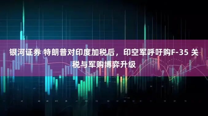 银河证券 特朗普对印度加税后，印空军呼吁购F-35 关税与军购博弈升级