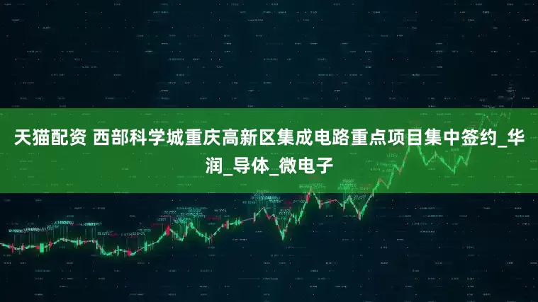 天猫配资 西部科学城重庆高新区集成电路重点项目集中签约_华润_导体_微电子