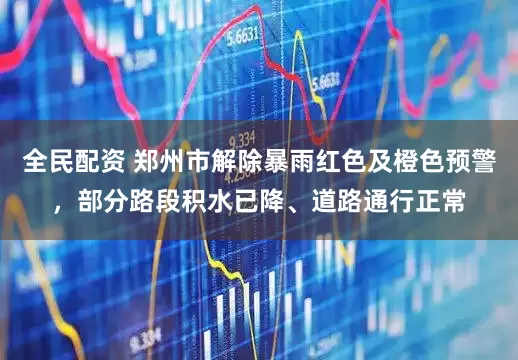 全民配资 郑州市解除暴雨红色及橙色预警，部分路段积水已降、道路通行正常