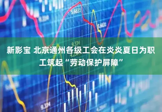 新影宝 北京通州各级工会在炎炎夏日为职工筑起“劳动保护屏障”