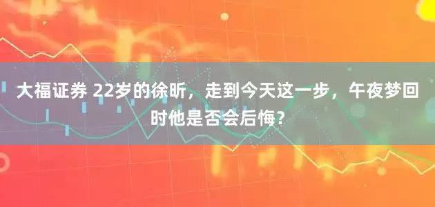 大福证券 22岁的徐昕，走到今天这一步，午夜梦回时他是否会后悔？