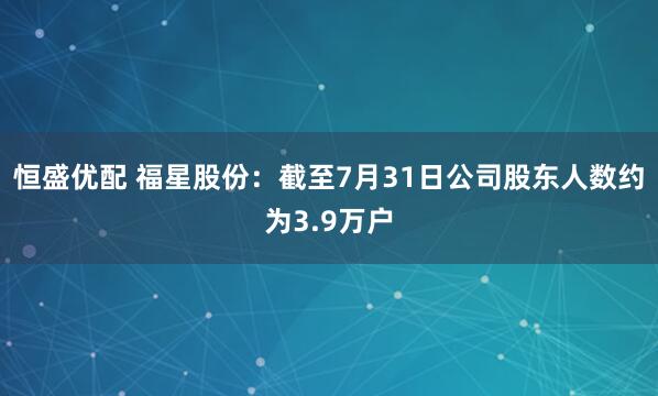 恒盛优配 福星股份：截至7月31日公司股东人数约为3.9万户