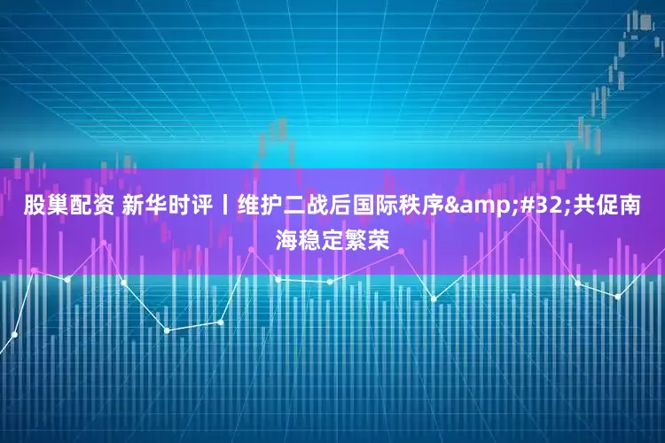 股巢配资 新华时评丨维护二战后国际秩序&#32;共促南海稳定繁荣