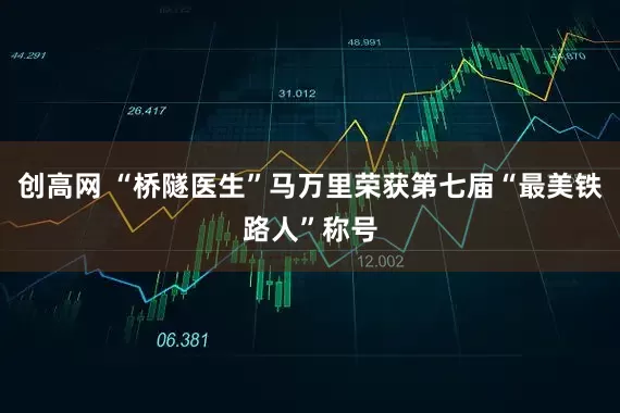 创高网 “桥隧医生”马万里荣获第七届“最美铁路人”称号