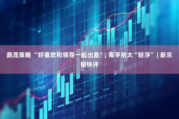 鼎茂策略 “好喜欢和领导一起出差”, 南孚别太“轻浮” | 新京报快评