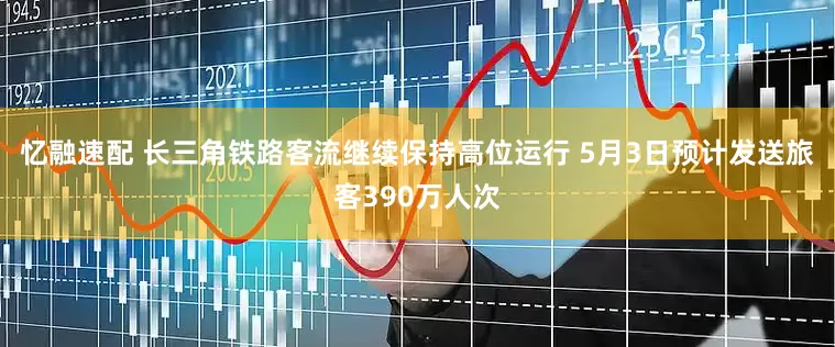 忆融速配 长三角铁路客流继续保持高位运行 5月3日预计发送旅客390万人次