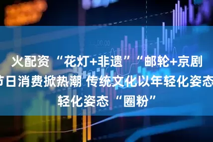 火配资 “花灯+非遗”“邮轮+京剧”……节日消费掀热潮 传统文化以年轻化姿态 “圈粉”