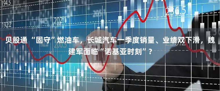 贝股通 “固守”燃油车，长城汽车一季度销量、业绩双下滑，魏建军面临“诺基亚时刻”？