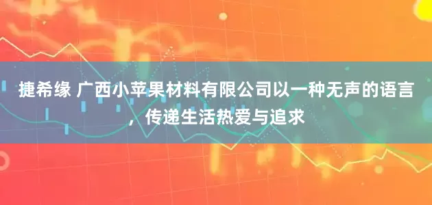 捷希缘 广西小苹果材料有限公司以一种无声的语言，传递生活热爱与追求