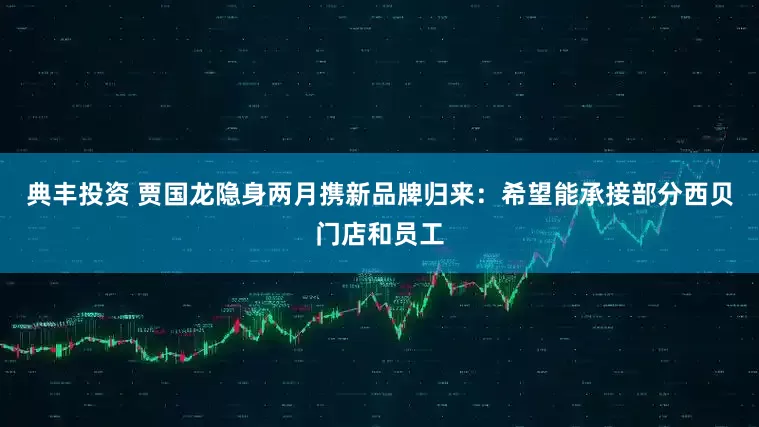 典丰投资 贾国龙隐身两月携新品牌归来：希望能承接部分西贝门店和员工